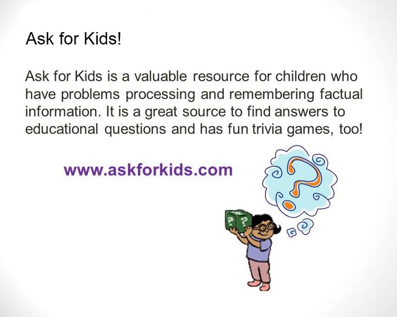 Ask for Kids is a valuable resource for children who have problems processing and remembering factual information. It is a great source to find answers to educational questions and has fun trivia games, too! www.askforkids.com. Graphic of a child with question mark over her head holding a box with question marks on it. 