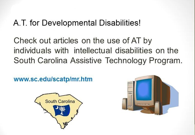A.T. for Developmental Disabilities! Check ou articles on the use of AT by individuals with intellectual disabilities on the South Carolina Assistive Technology Program. www.sc.edu/scatp/mr.htm. Graphic of the state of South Caroline and a desktop computer. 