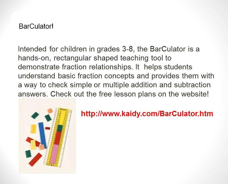 BarCulator! Intended for children in grades 3-8, the BarCulator is a hands-on, rectangular shaped teaching tool to demonstrate fraction relationships. It helps students understand basic fraction concepts and provides them with a way to check simple or multiple addition and subraction answers. Check out the free lesson plans on the website! www.kaidy.com/barculator.htm