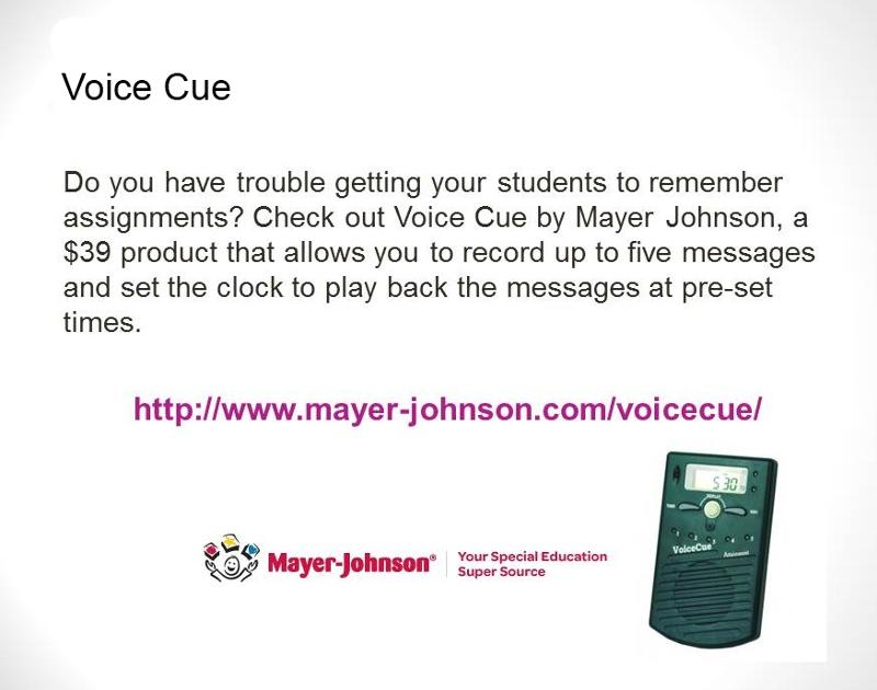 Voice Cue: Do you have trouble getting your students to remember assignments? Check out Voice Cue by Mayer Johnson, a $39 product that allows you to record up to 5 messages and set the clock to play back the messages at pre-set times. Shows image of the Voice Cue and with Mayer-Johnson logo: Your Special Education Super Source.