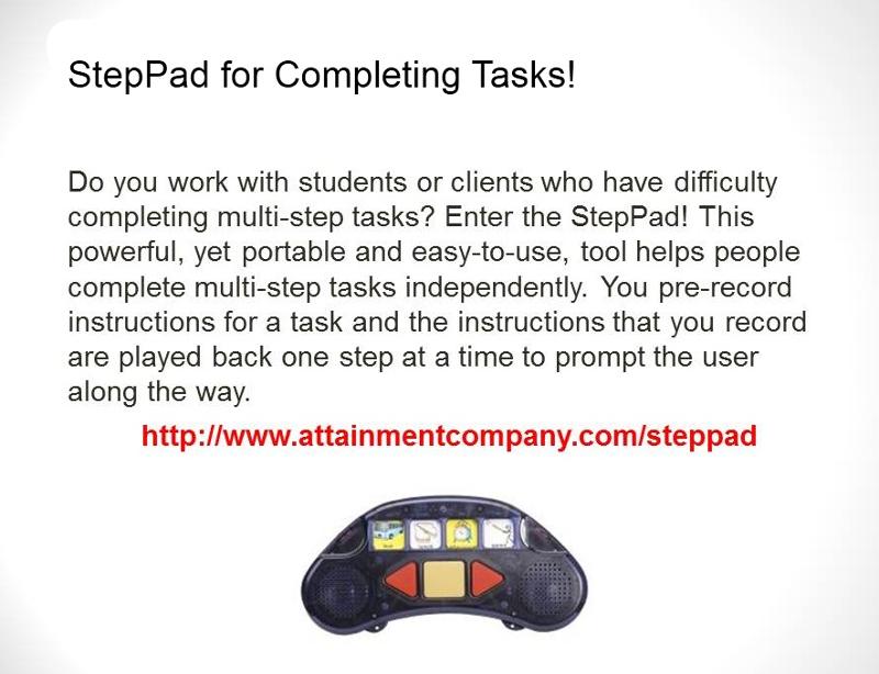 StepPad for Completing Tasks! Do you work with students or clients who have difficulty completing multi-step tasks? Enter the StepPad! This powerful, yet portable and easy-to-use, tool helps people complete multi-step tasks independently. You pre-record instructions for a task and the instructions that your record are played back one step at a time to prompt the user along the way. Shows image of a step pad with buttons and speakers and slots for graphics.