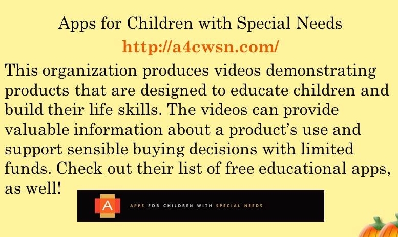 Apps for Childern with Special Needs. http://a4cwsn.com/. This organization produces videos demonstrating products that are designed to educate children and build their life skills. The videos can provide valuable information about the product's use and support sensible buying decisions with limited funds. Check out their list of free educational apps as well!