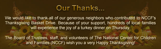 We would like to thank all of our generous neighbors who contributed to NCCF's Thanksgiving Basket Drive. Because of your support, hundreds of local families will experience the joy of a turkey dinner on Thursday. The Board of Trustees, staff, and volunteers of The National Center for Children and Families (NCCF) wish you a very Happy Thanksgiving!